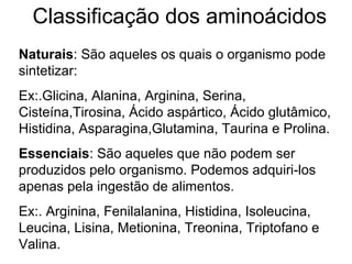 Classificação dos aminoácidos
Naturais: São aqueles os quais o organismo pode
sintetizar:
Ex:.Glicina, Alanina, Arginina, Serina,
Cisteína,Tirosina, Ácido aspártico, Ácido glutâmico,
Histidina, Asparagina,Glutamina, Taurina e Prolina.
Essenciais: São aqueles que não podem ser
produzidos pelo organismo. Podemos adquiri-los
apenas pela ingestão de alimentos.
Ex:. Arginina, Fenilalanina, Histidina, Isoleucina,
Leucina, Lisina, Metionina, Treonina, Triptofano e
Valina.
 
