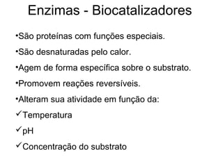 Enzimas - Biocatalizadores
•São proteínas com funções especiais.
•São desnaturadas pelo calor.
•Agem de forma específica sobre o substrato.
•Promovem reações reversíveis.
•Alteram sua atividade em função da:
Temperatura
pH
Concentração do substrato
 