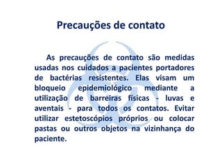 Precauções de contato

    As precauções de contato são medidas
usadas nos cuidados a pacientes portadores
de bactérias resistentes. Elas visam um
bloqueio epidemiológico mediante a
utilização de barreiras físicas - luvas e
aventais - para todos os contatos. Evitar
utilizar estetoscópios próprios ou colocar
pastas ou outros objetos na vizinhança do
paciente.
 