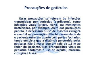 Precauções de gotículas

    Essas precauções se referem às infecções
transmitidas por gotículas (perdigotos), como
infecções virais (gripes, H1N1) ou meningites
bacterianas, por exemplo. Além das precauções
padrão, é necessário o uso de máscara cirúrgica
e avental na prevenção. Não há necessidade de
o paciente estar em quarto com portas fechadas,
tendo em vista que a distância percorrida pelas
gotículas não é maior que um raio de 1,5 m ao
redor do paciente. Nas bronquiolites virais na
pediatria adotamos o uso de avental, máscara,
cirúrgica e luvas.
 