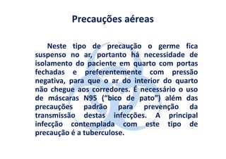 Precauções aéreas

    Neste tipo de precaução o germe fica
suspenso no ar, portanto há necessidade de
isolamento do paciente em quarto com portas
fechadas e preferentemente com pressão
negativa, para que o ar do interior do quarto
não chegue aos corredores. É necessário o uso
de máscaras N95 (“bico de pato”) além das
precauções padrão para prevenção da
transmissão destas infecções. A principal
infecção contemplada com este tipo de
precaução é a tuberculose.
 