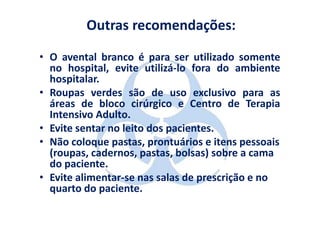 Outras recomendações:

• O avental branco é para ser utilizado somente
  no hospital, evite utilizá-lo fora do ambiente
  hospitalar.
• Roupas verdes são de uso exclusivo para as
  áreas de bloco cirúrgico e Centro de Terapia
  Intensivo Adulto.
• Evite sentar no leito dos pacientes.
• Não coloque pastas, prontuários e itens pessoais
  (roupas, cadernos, pastas, bolsas) sobre a cama
  do paciente.
• Evite alimentar-se nas salas de prescrição e no
  quarto do paciente.
 