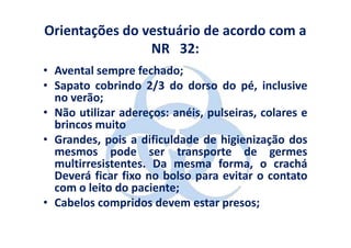 Orientações do vestuário de acordo com a
                NR 32:
• Avental sempre fechado;
• Sapato cobrindo 2/3 do dorso do pé, inclusive
  no verão;
• Não utilizar adereços: anéis, pulseiras, colares e
  brincos muito
• Grandes, pois a dificuldade de higienização dos
  mesmos pode ser transporte de germes
  multirresistentes. Da mesma forma, o crachá
  Deverá ficar fixo no bolso para evitar o contato
  com o leito do paciente;
• Cabelos compridos devem estar presos;
 