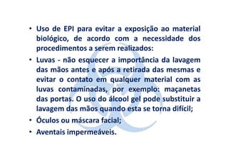 • Uso de EPI para evitar a exposição ao material
  biológico, de acordo com a necessidade dos
  procedimentos a serem realizados:
• Luvas - não esquecer a importância da lavagem
  das mãos antes e após a retirada das mesmas e
  evitar o contato em qualquer material com as
  luvas contaminadas, por exemplo: maçanetas
  das portas. O uso do álcool gel pode substituir a
  lavagem das mãos quando esta se torna difícil;
• Óculos ou máscara facial;
• Aventais impermeáveis.
 
