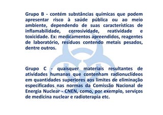 Grupo B - contém substâncias químicas que podem
apresentar risco à saúde pública ou ao meio
ambiente, dependendo de suas características de
inflamabilidade,    corrosividade, reatividade    e
toxicidade. Ex: medicamentos apreendidos, reagentes
de laboratório, resíduos contendo metais pesados,
dentre outros.


Grupo C - quaisquer materiais resultantes de
atividades humanas que contenham radionuclídeos
em quantidades superiores aos limites de eliminação
especificados nas normas da Comissão Nacional de
Energia Nuclear - CNEN, como, por exemplo, serviços
de medicina nuclear e radioterapia etc.
 
