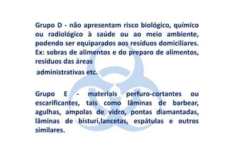 Grupo D - não apresentam risco biológico, químico
ou radiológico à saúde ou ao meio ambiente,
podendo ser equiparados aos resíduos domiciliares.
Ex: sobras de alimentos e do preparo de alimentos,
resíduos das áreas
 administrativas etc.

Grupo E - materiais perfuro-cortantes ou
escarificantes, tais como lâminas de barbear,
agulhas, ampolas de vidro, pontas diamantadas,
lâminas de bisturi,lancetas, espátulas e outros
similares.
 