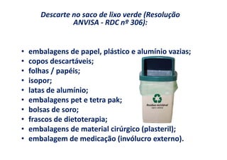 Descarte no saco de lixo verde (Resolução
                ANVISA - RDC nº 306):


•   embalagens de papel, plástico e alumínio vazias;
•   copos descartáveis;
•   folhas / papéis;
•   isopor;
•   latas de alumínio;
•   embalagens pet e tetra pak;
•   bolsas de soro;
•   frascos de dietoterapia;
•   embalagens de material cirúrgico (plasteril);
•   embalagem de medicação (invólucro externo).
 