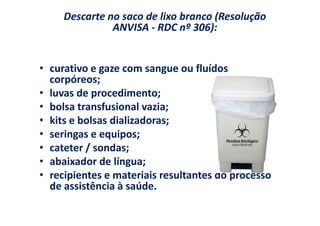 Descarte no saco de lixo branco (Resolução
               ANVISA - RDC nº 306):


• curativo e gaze com sangue ou fluídos
  corpóreos;
• luvas de procedimento;
• bolsa transfusional vazia;
• kits e bolsas dializadoras;
• seringas e equipos;
• cateter / sondas;
• abaixador de língua;
• recipientes e materiais resultantes do processo
  de assistência à saúde.
 