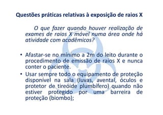 Questões práticas relativas à exposição de raios X

       O que fazer quando houver realização de
   exames de raios X móvel numa área onde há
   atividade com acadêmicos?

 • Afastar-se no mínimo a 2m do leito durante o
   procedimento de emissão de raios X e nunca
   conter o paciente.
 • Usar sempre todo o equipamento de proteção
   disponível na sala (luvas, avental, óculos e
   protetor de tireóide plumbífero) quando não
   estiver protegido por uma barreira de
   proteção (biombo);
 