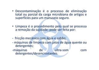 • Descontaminação é o processo de eliminação
  total ou parcial da carga microbiana de artigos e
  superfícies para um manuseio seguro.

• Limpeza é o procedimento pelo qual se processa
  a remoção da sujidade; pode ser feita por:

- fricção mecânica com água e sabão;
- máquinas de limpeza com jatos de água quente ou
  detergentes;
-máquinas          de       ultra-som        com
  detergentes/desencrostantes.
 