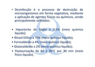 • Desinfecção é o processo de destruição de
  microorganismos em forma vegetativa, mediante
  a aplicação de agentes físicos ou químicos, sendo
  principalmente utilizados:

• Hipoclorito de Sódio a 0,5% (meio químico
  líquido);
• Álcool Etílico a 70% (meio químico líquido);
• Formaldeído a 4% (meio químico líquido);
• Glutaraldeído a 2% (meio químico líquido);
• Pasteurização de 60 a 90°C por 30 min (meio
  físico líquido).
 