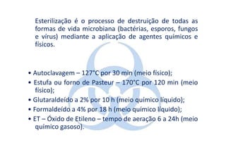 Esterilização é o processo de destruição de todas as
  formas de vida microbiana (bactérias, esporos, fungos
  e vírus) mediante a aplicação de agentes químicos e
  físicos.


• Autoclavagem – 127°C por 30 min (meio físico);
• Estufa ou forno de Pasteur – 170°C por 120 min (meio
   físico);
• Glutaraldeído a 2% por 10 h (meio químico líquido);
• Formaldeído a 4% por 18 h (meio químico líquido);
• ET – Óxido de Etileno – tempo de aeração 6 a 24h (meio
   químico gasoso).
 