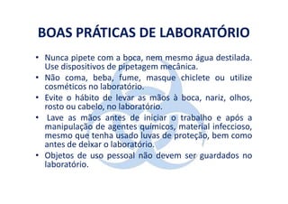 BOAS PRÁTICAS DE LABORATÓRIO
• Nunca pipete com a boca, nem mesmo água destilada.
  Use dispositivos de pipetagem mecânica.
• Não coma, beba, fume, masque chiclete ou utilize
  cosméticos no laboratório.
• Evite o hábito de levar as mãos à boca, nariz, olhos,
  rosto ou cabelo, no laboratório.
• Lave as mãos antes de iniciar o trabalho e após a
  manipulação de agentes químicos, material infeccioso,
  mesmo que tenha usado luvas de proteção, bem como
  antes de deixar o laboratório.
• Objetos de uso pessoal não devem ser guardados no
  laboratório.
 