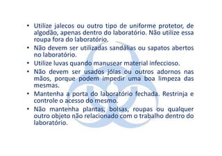 • Utilize jalecos ou outro tipo de uniforme protetor, de
  algodão, apenas dentro do laboratório. Não utilize essa
  roupa fora do laboratório.
• Não devem ser utilizadas sandálias ou sapatos abertos
  no laboratório.
• Utilize luvas quando manusear material infeccioso.
• Não devem ser usados jóias ou outros adornos nas
  mãos, porque podem impedir uma boa limpeza das
  mesmas.
• Mantenha a porta do laboratório fechada. Restrinja e
  controle o acesso do mesmo.
• Não mantenha plantas, bolsas, roupas ou qualquer
  outro objeto não relacionado com o trabalho dentro do
  laboratório.
 