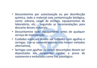• Descontamine por autoclavação ou por desinfecção
  química, todo o material com contaminação biológica,
  como: vidraria, caixas de animais, equipamentos de
  laboratório, etc..., seguindo as recomendações para
  descarte desses materiais.
• Descontamine todo equipamento antes de qualquer
  serviço de manutenção.
• Cuidados especiais devem ser tomados com agulhas e
  seringas. Use-as somente quando não houver métodos
  alternativos.
• Seringas com agulhas ao serem descartadas devem ser
  depositadas em recipientes rígidos, a prova de
  vazamento e embalados como lixo patológico.
 