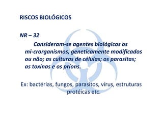 RISCOS BIOLÓGICOS

NR – 32
     Consideram-se agentes biológicos os
 mi-crorganismos, geneticamente modificados
 ou não; as culturas de células; os parasitas;
 as toxinas e os príons.

Ex: bactérias, fungos, parasitos, vírus, estruturas
                   protéicas etc.
 