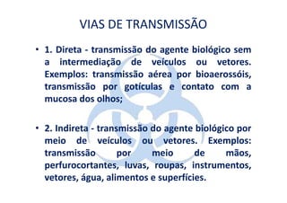 VIAS DE TRANSMISSÃO
• 1. Direta - transmissão do agente biológico sem
  a intermediação de veículos ou vetores.
  Exemplos: transmissão aérea por bioaerossóis,
  transmissão por gotículas e contato com a
  mucosa dos olhos;

• 2. Indireta - transmissão do agente biológico por
  meio de veículos ou vetores. Exemplos:
  transmissão        por    meio      de     mãos,
  perfurocortantes, luvas, roupas, instrumentos,
  vetores, água, alimentos e superfícies.
 