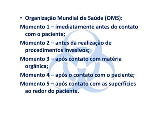 • Organização Mundial de Saúde (OMS):
Momento 1 – imediatamente antes do contato
  com o paciente;
Momento 2 – antes da realização de
  procedimentos invasivos;
Momento 3 – após contato com matéria
  orgânica;
Momento 4 – após o contato com o paciente;
Momento 5 – após contato com as superfícies
  ao redor do paciente.
 