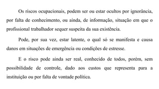 Os riscos ocupacionais, podem ser ou estar ocultos por ignorância,
por falta de conhecimento, ou ainda, de informação, situação em que o
profissional trabalhador sequer suspeita da sua existência.
Pode, por sua vez, estar latente, o qual só se manifesta e causa
danos em situações de emergência ou condições de estresse.
E o risco pode ainda ser real, conhecido de todos, porém, sem
possibilidade de controle, dado aos custos que representa para a
instituição ou por falta de vontade política.
 