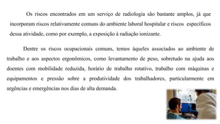 Os riscos encontrados em um serviço de radiologia são bastante amplos, já que
incorporam riscos relativamente comuns do ambiente laboral hospitalar e riscos específicos
dessa atividade, como por exemplo, a exposição à radiação ionizante.
Dentre os riscos ocupacionais comuns, temos àqueles associados ao ambiente de
trabalho e aos aspectos ergonômicos, como levantamento de peso, sobretudo na ajuda aos
doentes com mobilidade reduzida, horário de trabalho rotativo, trabalho com máquinas e
equipamentos e pressão sobre a produtividade dos trabalhadores, particularmente em
urgências e emergências nos dias de alta demanda.
 