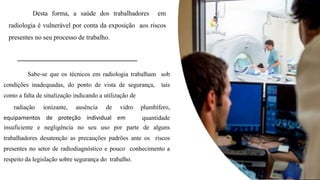 Sabe-se que os técnicos em radiologia trabalham sob
condições inadequadas, do ponto de vista de segurança, tais
como a falta de sinalização indicando a utilização de
equipamentos de proteção individual em
radiação ionizante, ausência de vidro plumbífero,
quantidade
insuficiente e negligência no seu uso por parte de alguns
trabalhadores desatenção as precauções padrões ante os riscos
presentes no setor de radiodiagnóstico e pouco conhecimento a
respeito da legislação sobre segurança do trabalho.
Desta forma, a saúde dos trabalhadores em
radiologia é vulnerável por conta da exposição aos riscos
presentes no seu processo de trabalho.
 