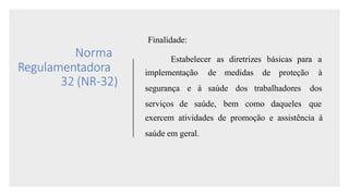 Norma
Regulamentadora
32 (NR-32)
Finalidade:
Estabelecer as diretrizes básicas para a
implementação de medidas de proteção à
segurança e à saúde dos trabalhadores dos
serviços de saúde, bem como daqueles que
exercem atividades de promoção e assistência à
saúde em geral.
 