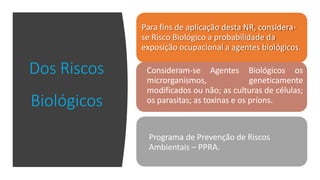 Dos Riscos
Biológicos
Para fins de aplicação desta NR, considera-
se Risco Biológico a probabilidade da
exposição ocupacional a agentes biológicos.
Consideram-se Agentes Biológicos os
microrganismos, geneticamente
modificados ou não; as culturas de células;
os parasitas; as toxinas e os príons.
Programa de Prevenção de Riscos
Ambientais – PPRA.
 