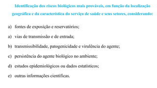Identificação dos riscos biológicos mais prováveis, em função da localização
geográfica e da característica do serviço de saúde e seus setores, considerando:
a) fontes de exposição e reservatórios;
a) vias de transmissão e de entrada;
b) transmissibilidade, patogenicidade e virulência do agente;
c) persistência do agente biológico no ambiente;
d) estudos epidemiológicos ou dados estatísticos;
e) outras informações científicas.
 