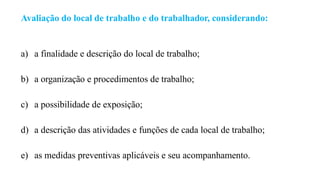 Avaliação do local de trabalho e do trabalhador, considerando:
a) a finalidade e descrição do local de trabalho;
b) a organização e procedimentos de trabalho;
c) a possibilidade de exposição;
d) a descrição das atividades e funções de cada local de trabalho;
e) as medidas preventivas aplicáveis e seu acompanhamento.
 