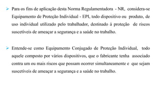  Para os fins de aplicação desta Norma Regulamentadora - NR, considera-se
Equipamento de Proteção Individual - EPI, todo dispositivo ou produto, de
uso individual utilizado pelo trabalhador, destinado à proteção de riscos
suscetíveis de ameaçar a segurança e a saúde no trabalho.
 Entende-se como Equipamento Conjugado de Proteção Individual, todo
aquele composto por vários dispositivos, que o fabricante tenha associado
contra um ou mais riscos que possam ocorrer simultaneamente e que sejam
suscetíveis de ameaçar a segurança e a saúde no trabalho.
 