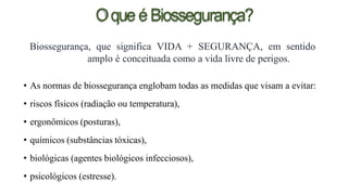 OqueéBiossegurança?
Biossegurança, que significa VIDA + SEGURANÇA, em sentido
amplo é conceituada como a vida livre de perigos.
• As normas de biossegurança englobam todas as medidas que visam a evitar:
• riscos físicos (radiação ou temperatura),
• ergonômicos (posturas),
• químicos (substâncias tóxicas),
• biológicas (agentes biológicos infecciosos),
• psicológicos (estresse).
 