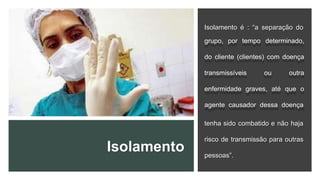 Isolamento
Isolamento é : “a separação do
grupo, por tempo determinado,
do cliente (clientes) com doença
transmissíveis ou outra
enfermidade graves, até que o
agente causador dessa doença
tenha sido combatido e não haja
risco de transmissão para outras
pessoas”.
 