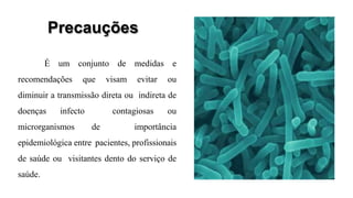 Precauções
É um conjunto de medidas e
recomendações que visam evitar ou
diminuir a transmissão direta ou indireta de
doenças infecto contagiosas ou
microrganismos de importância
epidemiológica entre pacientes, profissionais
de saúde ou visitantes dento do serviço de
saúde.
 