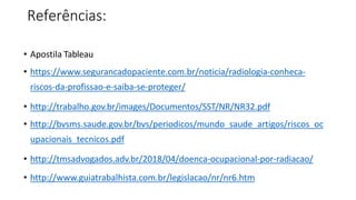 Referências:
• Apostila Tableau
• https://www.segurancadopaciente.com.br/noticia/radiologia-conheca-
riscos-da-profissao-e-saiba-se-proteger/
• http://trabalho.gov.br/images/Documentos/SST/NR/NR32.pdf
• http://bvsms.saude.gov.br/bvs/periodicos/mundo_saude_artigos/riscos_oc
upacionais_tecnicos.pdf
• http://tmsadvogados.adv.br/2018/04/doenca-ocupacional-por-radiacao/
• http://www.guiatrabalhista.com.br/legislacao/nr/nr6.htm
 