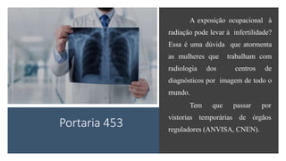 Portaria 453
A exposição ocupacional à
radiação pode levar à infertilidade?
Essa é uma dúvida que atormenta
as mulheres que trabalham com
radiologia dos centros de
diagnósticos por imagem de todo o
mundo.
Tem que passar por
vistorias temporárias de órgãos
reguladores (ANVISA, CNEN).
 