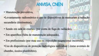 ANVISA,CNEN
• Manutenção preventiva,
•Levantamento radiométrico e uso de dispositivos de mensuram a radiação
secundária (dosímetros),
• Sendo em sala de exames (por conta de fuga de radiação),
• Em aparelhos (falta de manutenção adequada),
• Em profissionais (por mau uso ou exposição ocupacional incorreta),
•Uso de dispositivos de proteção radiológica individual ( como aventais de
chumbo, óculos plumbífero).
 