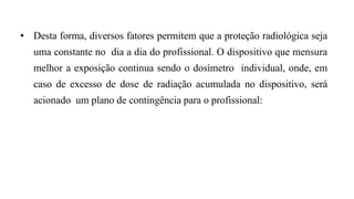 • Desta forma, diversos fatores permitem que a proteção radiológica seja
uma constante no dia a dia do profissional. O dispositivo que mensura
melhor a exposição continua sendo o dosímetro individual, onde, em
caso de excesso de dose de radiação acumulada no dispositivo, será
acionado um plano de contingência para o profissional:
 