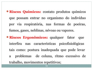 10
Riscos Químicos: contato produtos químicos
que possam entrar no organismo do indivíduo
por via respiratória, nas formas de poeiras,
fumos, gases, neblinas, névoas ou vapores.
Riscos Ergonômicos: qualquer fator que
interfira nas características psicofisiológicas
tais como: postura inadequada que pode levar
a problemas de coluna, ritmo excessivo de
trabalho, movimentos repetitivos;
 