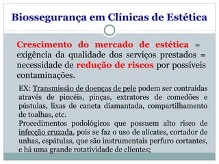 Biossegurança em Clínicas de Estética
Crescimento do mercado de estética =
exigência da qualidade dos serviços prestados =
necessidade de redução de riscos por possíveis
contaminações.
EX: Transmissão de doenças de pele podem ser contraídas
através de pincéis, pinças, extratores de comedões e
pústulas, lixas de caneta diamantada, compartilhamento
de toalhas, etc.
Procedimentos podológicos que possuem alto risco de
infecção cruzada, pois se faz o uso de alicates, cortador de
unhas, espátulas, que são instrumentais perfuro cortantes,
e há uma grande rotatividade de clientes;
 