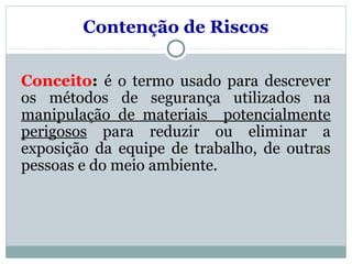 Conceito: é o termo usado para descrever
os métodos de segurança utilizados na
manipulação de materiais potencialmente
perigosos para reduzir ou eliminar a
exposição da equipe de trabalho, de outras
pessoas e do meio ambiente.
Contenção de Riscos
 