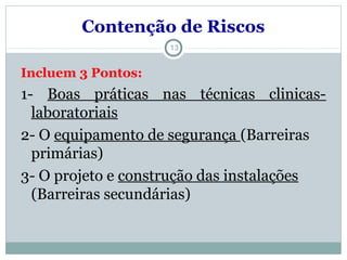 13
Incluem 3 Pontos:
1- Boas práticas nas técnicas clinicas-
laboratoriais
2- O equipamento de segurança (Barreiras
primárias)
3- O projeto e construção das instalações
(Barreiras secundárias)
Contenção de Riscos
 