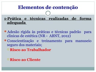 Elementos de contenção
1-Prática e técnicas realizadas de forma
adequada
Adesão rígida às práticas e técnicas padrão para
clinicas de estética (NR - ABNT, 2012)
Conscientização e treinamento para manuseio
seguro dos materiais;
 Risco ao Trabalhador
 Risco ao Cliente
 