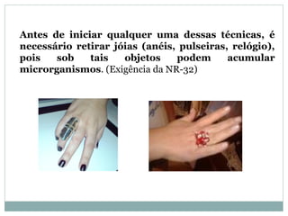 18
Antes de iniciar qualquer uma dessas técnicas, é
necessário retirar jóias (anéis, pulseiras, relógio),
pois sob tais objetos podem acumular
microrganismos. (Exigência da NR-32)
 