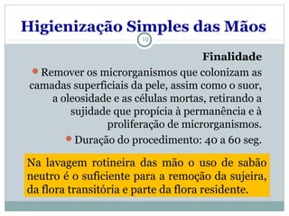 Higienização Simples das Mãos
19
Finalidade
Remover os microrganismos que colonizam as
camadas superficiais da pele, assim como o suor,
a oleosidade e as células mortas, retirando a
sujidade que propícia à permanência e à
proliferação de microrganismos.
Duração do procedimento: 40 a 60 seg.
Na lavagem rotineira das mão o uso de sabão
neutro é o suficiente para a remoção da sujeira,
da flora transitória e parte da flora residente.
 