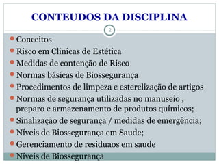 CONTEUDOS DA DISCIPLINA
Conceitos
Risco em Clinicas de Estética
Medidas de contenção de Risco
Normas básicas de Biossegurança
Procedimentos de limpeza e esterelização de artigos
Normas de segurança utilizadas no manuseio ,
preparo e armazenamento de produtos químicos;
Sinalização de segurança / medidas de emergência;
Níveis de Biossegurança em Saude;
Gerenciamento de residuaos em saude
Níveis de Biossegurança
2
 