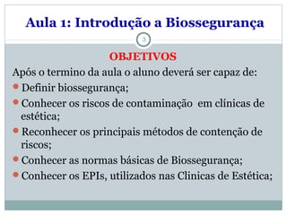 Aula 1: Introdução a Biossegurança
3
OBJETIVOS
Após o termino da aula o aluno deverá ser capaz de:
Definir biossegurança;
Conhecer os riscos de contaminação em clínicas de
estética;
Reconhecer os principais métodos de contenção de
riscos;
Conhecer as normas básicas de Biossegurança;
Conhecer os EPIs, utilizados nas Clinicas de Estética;
 