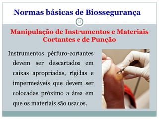 Manipulação de Instrumentos e Materiais
Cortantes e de Punção
31
Instrumentos pérfuro-cortantes
devem ser descartados em
caixas apropriadas, rígidas e
impermeáveis que devem ser
colocadas próximo a área em
que os materiais são usados.
Normas básicas de Biossegurança
 