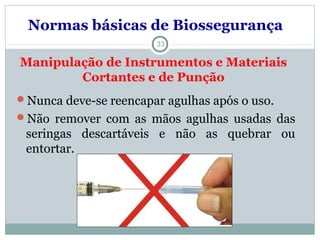 Manipulação de Instrumentos e Materiais
Cortantes e de Punção
33
Nunca deve-se reencapar agulhas após o uso.
Não remover com as mãos agulhas usadas das
seringas descartáveis e não as quebrar ou
entortar.
Normas básicas de Biossegurança
 