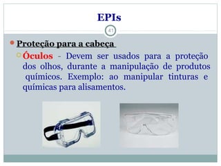 EPIs
Proteção para a cabeça
 Óculos - Devem ser usados para a proteção
dos olhos, durante a manipulação de produtos
químicos. Exemplo: ao manipular tinturas e
químicas para alisamentos.
41
 