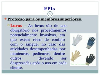  Luvas - As luvas são de uso
obrigatório nos procedimentos
potencialmente invasivos, em
que exista risco de contato
com o sangue, no caso das
atividades desempenhadas por
manicuros, pedicuros, dentre
outros, devendo ser
desprezadas após o uso em cada
cliente.
43
EPIs
Proteção para os membros superiores
 